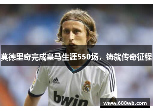 莫德里奇完成皇马生涯550场，铸就传奇征程